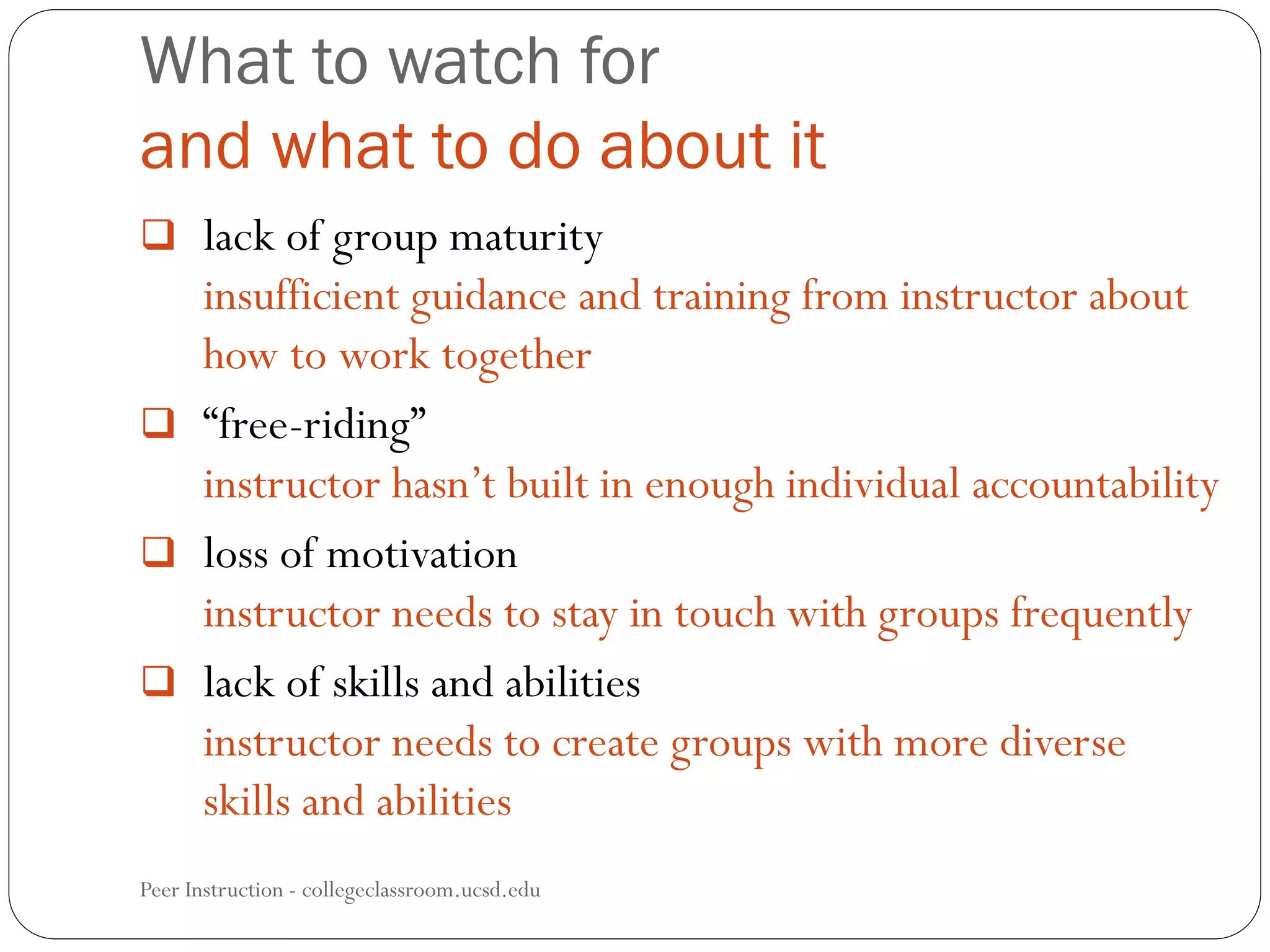 What to watch for
and what to do about it
Peer Instruction - collegeclassroom.ucsd.edu
 lack of group maturity
insufficient guidance and training from instructor about
how to work together
 “free-riding”
instructor hasn’t built in enough individual accountability
 loss of motivation
instructor needs to stay in touch with groups frequently
 lack of skills and abilities
instructor needs to create groups with more diverse
skills and abilities
 