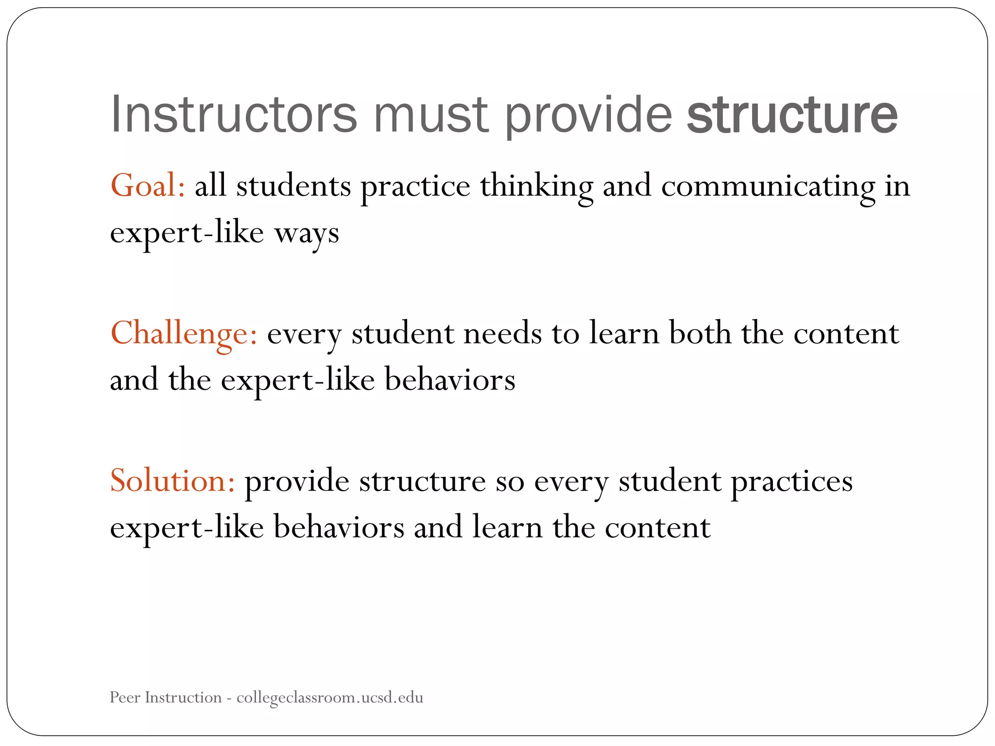 Instructors must provide structure
Peer Instruction - collegeclassroom.ucsd.edu
Goal: all students practice thinking and communicating in
expert-like ways
Challenge: every student needs to learn both the content
and the expert-like behaviors
Solution: provide structure so every student practices
expert-like behaviors and learn the content
 