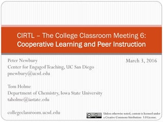 CIRTL – The College Classroom Meeting 6:
Cooperative Learning and Peer Instruction
March 3, 2016
Unless otherwise noted, content is licensed under
a Creative CommonsAttribution- 3.0 License.
Peter Newbury
Center for EngagedTeaching, UC San Diego
pnewbury@ucsd.edu
Tom Holme
Department of Chemistry, Iowa State University
taholme@iastate.edu
collegeclassroom.ucsd.edu
 