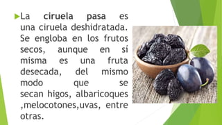 La ciruela pasa es
una ciruela deshidratada.
Se engloba en los frutos
secos, aunque en sí
misma es una fruta
desecada, del mismo
modo que se
secan higos, albaricoques
,melocotones,uvas, entre
otras.
 