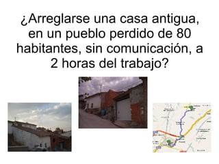 ¿Arreglarse una casa antigua, en un pueblo perdido de 80 habitantes, sin comunicación, a 2 horas del trabajo? 
