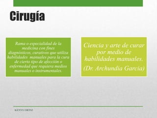 Cirugía
Rama o especialidad de la
medicina con fines
diagnósticos, curativos que utiliza
habilidades manuales para la cura
de cierto tipo de afección o
enfermedad que requiera medios
manuales o instrumentales.
Ciencia y arte de curar
por medio de
habilidades manuales.
(Dr. Archundia Garcia)
KENNY ORTIZ
 