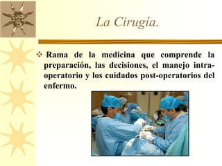La Cirugía.
 Rama de la medicina que comprende la
preparación, las decisiones, el manejo intra-
operatorio y los cuidados post-operatorios del
enfermo.
 