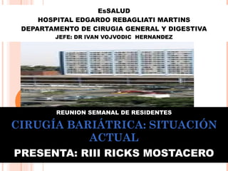 EsSALUD HOSPITAL EDGARDO REBAGLIATI MARTINS DEPARTAMENTO DE CIRUGIA GENERAL Y DIGESTIVA JEFE: DR IVAN VOJVODIC  HERNANDEZ REUNION SEMANAL DE RESIDENTES CIRUGÍA BARIÁTRICA: SITUACIÓN ACTUAL PRESENTA: RIII RICKS MOSTACERO 
