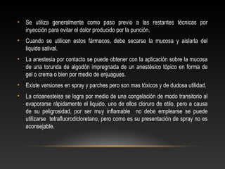 • Se utiliza generalmente como paso previo a las restantes técnicas por
inyección para evitar el dolor producido por la punción.
• Cuando se utilicen estos fármacos, debe secarse la mucosa y aislarla del
liquido salival.
• La anestesia por contacto se puede obtener con la aplicación sobre la mucosa
de una torunda de algodón impregnada de un anestésico tópico en forma de
gel o crema o bien por medio de enjuagues.
• Existe versiones en spray y parches pero son mas tóxicos y de dudosa utilidad.
• La crioanesteisa se logra por medio de una congelación de modo transitorio al
evaporarse rápidamente el liquido, uno de ellos cloruro de etilo, pero a causa
de su peligrosidad, por ser muy inflamable no debe emplearse se puede
utilizarse tetrafluorodicloretano, pero como es su presentación de spray no es
aconsejable.
 