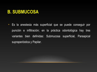 B. SUBMUCOSA
• Es la anestesia más superficial que se puede conseguir por
punción e infiltración; en la práctica odontológica hay tres
variantes bien definidas: Submucosa superficial, Paraapical
supraperióstica y Papilar.
 