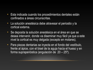 • Esta indicada cuando los procedimientos dentales están
confinados a áreas circunscritas.
• La solución anestésica debe atravesar el periostio y la
cortical externa.
• Se deposita la solución anestésica en el área en que se
desea intervenir, donde va diseminar muy fácil ya que a este
nivel la cortical es muy delgada (excepto en molares).
• Para piezas dentarias se inyecta en el fondo del vestíbulo,
frente al ápice, con el bisel de la aguja hacia el hueso y en
forma supraperióstica (angulación de 20 – 25º).
 