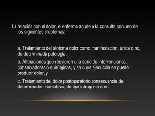 La relación con el dolor, el enfermo acude a la consulta con uno de
los siguientes problemas:
a. Tratamiento del síntoma dolor como manifestación, única o no,
de determinada patología.
b. Alteraciones que requieren una serie de intervenciones,
conservadoras o quirúrgicas, y en cuya ejecución se puede
producir dolor, y
c. Tratamiento del dolor postoperatorio consecuencia de
determinadas maniobras, de tipo iatrogenia o no.
 