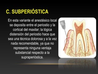 C. SUBPERIÓSTICAC. SUBPERIÓSTICA
En esta variante el anestésico local
se deposita entre el periostio y la
cortical del maxilar; la lógica
distensión del periostio hace que
sea una técnica dolorosa y a la vez
nada recomendable, ya que no
representa ninguna ventaja
substancial respecto a la
supraperióstica.
 