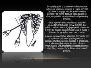Se consigue por la punción de la fibromucosa
adherente vestibular cerca de la región cervical
del diente. La aguja se coloca oblicuamente
primero y se inclina despues hasta dejarla en
situación paralela penetrando entre el periostio y
el hueso.
Debe inyectarse lentamente para evitar un
despegamiento brusco y muy doloroso. En
palatino se introduce la aguja perpendicularmente
a 1 cm del margen gingival hasta llegar al hueso y
la inyección se realiza siempre a presión.
Aunque es muy efectiva a la altura del maxilar por
la porosidad del hueso y la delgadez de la
cortical, difundiéndose con facilidad el anestésico,
no debe emplearse por ser muy dolorosa,
traumatizante y favorecedora de la producción de
alveolitis y necrosis de la fibromucosa a nivel
palatino.
 