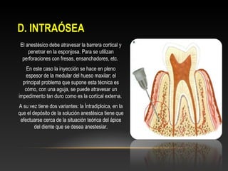 D. INTRAÓSEAD. INTRAÓSEA
El anestésico debe atravesar la barrera cortical y
penetrar en la esponjosa. Para se utilizan
perforaciones con fresas, ensanchadores, etc.
En este caso la inyección se hace en pleno
espesor de la medular del hueso maxilar; el
principal problema que supone esta técnica es
cómo, con una aguja, se puede atravesar un
impedimento tan duro como es la cortical externa.
A su vez tiene dos variantes: la Íntradiploica, en la
que el depósito de la solución anestésica tiene que
efectuarse cerca de la situación teórica del ápice
del diente que se desea anestesiar.
 