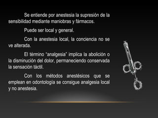Se entiende por anestesia la supresión de la
sensibilidad mediante maniobras y fármacos.
Puede ser local y general.
Con la anestesia local, la conciencia no se
ve alterada.
El término “analgesia” implica la abolición o
la disminución del dolor, permaneciendo conservada
la sensación táctil.
Con los métodos anestésicos que se
emplean en odontología se consigue analgesia local
y no anestesia.
 