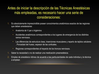 Antes de iniciar la descripción de las Técnicas Anestésicas
más empleadas, es necesario hacer una serie de
consideraciones:
1. Es absolutamente imprescindible poseer conocimientos anatómicos exactos de las regiones
que deben anestesiarse:
• Anatomía de V par o trigémino
• Accidentes anatómicos correspondientes a los lugares de emergencia de los distintos
ramos nerviosos.
• Las diferencias de estructura ósea, inserciones musculares y reparto de tejidos celulares
. Porosidad del hueso, espesor de las corticales.
• Regiones correspondientes al trayecto de los troncos nerviosos.
1. Saber la necesidad o no de realizar una medicación preanestésica.
2. Empleo de anestésico idóneo de acuerdo a las particularidades de cada individuo y la técnica
a emplear.
 