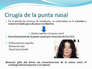 Cirugía de la punta nasal
 En el pasado las técnicas de rinoplastia se enfatizaban en la excisión y
remover tejido para alcanzar su objetivo.
 Quitan soporte a la punta nasal
 Estrechamiento de la punta nasal por resección de los CLI=
 -Pellizcamiento supralar
-Retracción alar
-Pared lateral debil
Remover giba del dorso sin reconstrucción de la union entre el
cartílago lateral superior y el septum
 