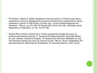  PR Teodoro, Jablons D. (2006). Neoplasms of the lung section of Thoracic wall, pleura,
mediastinum, and lung. Neoplasias de la sección de pulmón de la pared torácica, pleura,
mediastino y pulmón. In GM Doherty, LW Way, eds., Current Surgical Diagnosis and
Treatment , 12th ed., pp. 377–389. En Doherty GM, Camino LW, eds., Quirúrgico actual
Diagnóstico y Tratamiento, 12 ª ed., Pp 377-389.
 Smythe WR, SI Reznik, Putnam JB Jr. Pulmón (incluyendo embolia pulmonar y el
síndrome del estrecho torácico). In: Townsend CM, Beauchamp RD, Evers BM, Mattox
KL, eds. Sabiston Textbook of Surgery . En: Beauchamp, RD Evers, BM Mattox KL eds.
CM Townsend Sabiston de Libros de Texto de Cirugía. 18th ed. 18a ed. Philadelphia, Pa:
Saunders Elsevier; 2008:chap 59. Philadelphia, Pa: Saunders Elsevier; 2008: cap 59.
 