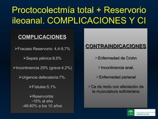 Proctocolectmía total + Reservorio ileoanal. COMPLICACIONES Y CI COMPLICACIONES Fracaso Reservorio: 4,4-9,7% Sepsis pélvica:9,5% Incontinencia 29% (grave:4,2%) Urgencia defecatoria:7%. Fístulas:5,1% Reservoritis:  -15% al año -46-60% a los 10 años CONTRAINDICACIONES Enfermedad de Crohn Incontinencia anal. Enfermedad perianal Ca de recto con afectación de la musculatura esfinteriana 