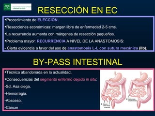 RESECCIÓN EN EC Procedimiento de  ELECCIÓN. Resecciones económicas: margen libre de enfermedad 2-5 cms. La recurrencia aumenta con márgenes de resección pequeños. Problema mayor :  RECURRENCIA  A NIVEL DE LA ANASTOMOSIS: - Cierta evidencia a favor del uso de  anastomosis L-L con sutura mecánica  (IIb). BY-PASS INTESTINAL Técnica abandonada en la actualidad. Consecuencias del  segmento enfermo dejado in situ : Sd. Asa ciega. Hemorragia. Absceso. Cáncer 