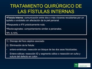 TRATAMIENTO QUIRÚRGICO DE LAS FÍSTULAS INTERNAS Fístula Interna : comunicación entre dos o más vísceras recubiertas por un epitelio o endotelio sin afectación de la piel perianal. Respuesta a IFX prácticamente nula. Rectovaginales: comportamiento similar a perianales. Pr: 5-10% Drenaje del foco séptico asociado Eliminación de la fístula: entero-entéricas: resección en bloque de las dos asas fistulizadas. Entero-cólicas: resección ID y segmento cólico o resección en cuña y sutura del defecto en colon 