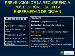 PREVENCIÓN DE LA RECURRENCIA POSTQUIRÚRGICA EN LA ENFERMEDAD DE CROHN FACTORES DE RIESGO Tabaco Extensión y localización Márgenes de resección cortos. Anastomosis L-L en ID. Indicación qx: perforación Ausencia de tratamiento profiláctico. FÁRMACOS Mesalazina:  pequeño beneficio Corticoides y Budesonida:  inefectivos. IFX:  no estudiado. Metronidazol:   Eficacia cotrastada/Efectos 2os Azatioprina: D´Haens Gastroenterology:  recomienda tratamiento combinado AZA + atbs. Domenech Inflamatory Bowel Disease:  aconsejan AZA dosis 2,5 mg/kg/24 h 