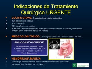 Indicaciones de Tratamiento Quirúrgico URGENTE COLITIS GRAVE:   Tras tratamiento médico corticoideo 30% parcialmente efectivo. 30% colectomía. 40% completamente efectivo 30-66% de casos se les realizará una colectomía durante el 1er año de seguimiento tras brote de colitis fulminante (88% a los 7 años). MEGACOLON TÓXICO:   Colitis aguda fulminante + dilatación colon > 6 cms. HEMORRAGIA MASIVA:   Hemorragia incontrolable con inestabilidad hemodinámica o persistente. Necesidad de > 6-8 [hem] en 1as 24-48 h. INDICACIONES TTO QX URGENTE Neumoperitoneo-Peritonitis Difusa Ausencia respuesta tto médico 48-72 h Deterioro o toxicidad progresiva Shock Bacteriémico 