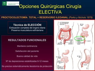 Opciones Quirúrgicas Cirugía ELECTIVA PROCTOCOLECTOMÍA  TOTAL + RESERVORIO ILEOANAL  (Parks y Nichols 1978) Técnica de ELECCIÓN Extirpación completa del órgano diana Preserva musculatura esfinteriana RESULTADOS FUNCIONALES Mantiene continencia Satisfacción del paciente Buena calidad de vida Nº de deposiciones estabilizadas 6-12 meses No precisa sistemáticamente ileostomía de protección 