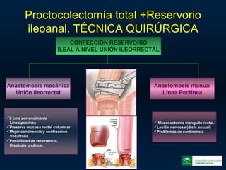 Proctocolectomía total +Reservorio ileoanal. TÉCNICA QUIRÚRGICA CONFECCIÓN RESERVORIO ILEAL A NIVEL UNIÓN ILEORRECTAL Anastomosis mecánica Unión ileorrectal Anastomosis manual Línea Pectínea 2 cms por encima de  Línea pectínea Preserva mucosa rectal columnar Mejor continencia y contracción  Voluntaria Posibilidad de recurrencia, Displasia o cáncer. Mucosectomía manguito rectal. Lesión nerviosa (disfx sexual) Problemas de continencia 