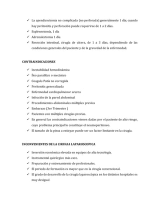  La apendicectomia no complicada (no perforada) generalmente 1 día; cuando
hay peritonitis y perforación puede requerirse de 1 a 2 días.
 Esplenectomía, 1 día
 Adrenalectomia 1 día
 Resección intestinal, cirugía de ulcera, de 1 a 3 días, dependiendo de las
condiciones generales del paciente y de la gravedad de la enfermedad.
CONTRAINDICACIONES
 Inestabilidad hemodinámica
 Íleo paralítico o mecánico
 Coagulo Patía no corregida
 Peritonitis generalizada
 Enfermedad cardiopulmonar severa
 Infección de la pared abdominal
 Procedimientos abdominales múltiples previos
 Embarazo (3er Trimestre )
 Pacientes con múltiples cirugías previas.
 En general las contraindicaciones vienen dadas por el paciente de alto riesgo,
cuyo problema principal lo constituye el neumoperitoneo.
 El tamaño de la pieza a extirpar puede ser un factor limitante en la cirugía.
INCONVENIENTES DE LA CIRUGIA LAPAROSCOPICA
 Inversión económica elevada en equipos de alta tecnología.
 Instrumental quirúrgico más caro.
 Preparación y entrenamiento de profesionales.
 El periodo de formación es mayor que en la cirugía convencional.
 El grado de desarrollo de la cirugía laparoscópica en los distintos hospitales es
muy desigual
 