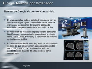 Cirugía Asistida por Ordenador El cirujano realiza todo el trabajo directamente con los instrumentos quirúrgicos, siendo la labor del sistema monitorizar las acciones del cirujano aportando estabilidad y suporte mediante la restricción activa. La restricción se realiza en el preoperatorio definiendo las diferentes regiones donde se practicará la cirugía como “Safe, Close, Boundary  o Forbidden” en función de los tipos de tejidos. El sistema avisará e incluso bloqueará los instrumentos en caso de que se aproximen a zonas categorizadas como peligrosas lo que permite evitar lesiones accidentales en cirugías de alta precisión, como neurocirugía. Sistema de Cirugía de control compartido 