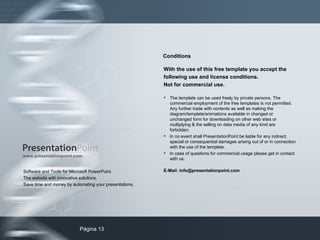 Software and Tools for Microsoft PowerPoint. The website with innovative solutions. Save time and money by automating your presentations. www.presentationpoint.com With the use of this free template you accept the following use and license conditions.  Not for commercial use. The template can be used freely by private persons. The commercial employment of the free templates is not permitted. Any further trade with contents as well as making the diagram/template/animations available in changed or unchanged form for downloading on other web sites or multiplying & the selling on data media of any kind are forbidden. In no event shall PresentationPoint be liable for any indirect, special or consequential damages arising out of or in connection with the use of the template. In case of questions for commercial usage please get in contact with us.  E-Mail: info@presentationpoint.com Conditions 