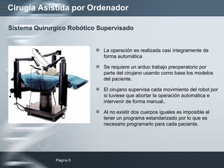 Cirugía Asistida por Ordenador La operación es realizada casi íntegramente de forma automática Se requiere un arduo trabajo preoperatorio por parte del cirujano usando como base los modelos del paciente.  El cirujano supervisa cada movimiento del robot por si tuviese que abortar la operación automática e intervenir de forma manual.. Al no existir dos cuerpos iguales es imposible el tener un programa estandarizado por lo que es necesario programarlo para cada paciente. Sistema Quirurgico Robótico Supervisado 