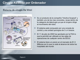 Cirugía Asistida por Ordenador Es un producto de la compañía “Intuitive Surgical” y también uno de los mas conocidos, recae dentro de la categoría de telecirugía ya que el cirujano dirige el movimiento del robot. El sistema está compuesto por una consola de control y una unidad quirúrgica de 3 o 4 brazos. El 11 de julio de 2000 fue aprobado por la FDA lo que le permitió ser utilizado en las salas de operaciones de cualquier centro de EEUU El sistema tiene un precio en el mercado de $1.5 Millones por lo que no está al alcance de todos los hospitales del mundo Sistema de cirugía Da Vinci 