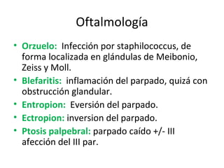 Oftalmología Orzuelo:   Infección por staphilococcus, de forma localizada en glándulas de Meibonio, Zeiss y Moll. Blefaritis:   inflamación del parpado, quizá con obstrucción glandular. Entropion:   Eversión del parpado. Ectropion:  inversion del parpado. Ptosis palpebral:  parpado caído +/- III afección del III par. 