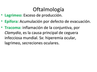 Oftalmología Lagrimeo:  Exceso de producción. Epifora:  Acumulación por defecto de evacuación.  Tracoma:  inflamación de la conjuntiva, por  Clamydia ,  es la causa principal de ceguera infecciosa mundial. Sx: hiperemia ocular, lagrimeo, secreciones oculares. 