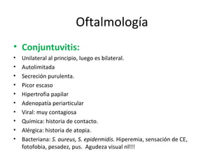 Oftalmología Conjuntuvitis: Unilateral al principio, luego es bilateral. Autolimitada Secreción purulenta. Picor escaso Hipertrofia papilar Adenopatía periarticular Viral: muy contagiosa Química: historia de contacto. Alérgica: historia de atopia. Bacteriana:  S. aureus, S. epidermidis.  Hiperemia, sensación de CE, fotofobia, pesadez, pus.  Agudeza visual nl!!! 