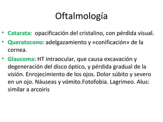 Oftalmología Catarata:   opacificación del cristalino, con pérdida visual. Queratocono:  adelgazamiento y «conificación» de la cornea. Glaucoma : HT intraocular, que causa excavación y degeneración del disco óptico, y p érdida gradual de la visión. Enrojecimiento de los ojos. Dolor súbito y severo en un ojo. Náuseas y vómito.Fotofobia. Lagrimeo. Alus: similar a arcoiris 