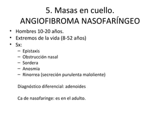5. Masas en cuello. ANGIOFIBROMA NASOFARÍNGEO Hombres 10-20 años. Extremos de la vida (8-52 años) Sx: Epistaxis Obstrucción nasal Sordera Anosmia Rinorrea (secreción purulenta maloliente) Diagnóstico diferencial: adenoides Ca de nasofaringe: es en el adulto. 