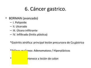 6. Cáncer gastrico. BORMAN (avanzado) I. Polipoide II. Ulcerado III. Úlcera infiltrante IV. Infiltrado (linitis plástica) *Gastritis atrófica: principal lesión precursora de Ca gástrico *Pólipos malignos: Adenomatoso / Hiperplásicos *Escirrosis: pertenece a lesión de colon 