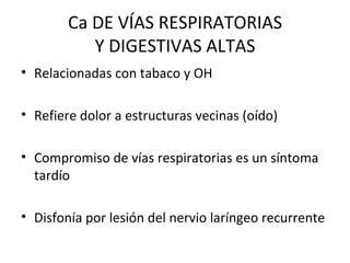 Ca DE VÍAS RESPIRATORIAS Y DIGESTIVAS ALTAS Relacionadas con tabaco y OH Refiere dolor a estructuras vecinas (oído) Compromiso de vías respiratorias es un síntoma tardío Disfonía por lesión del nervio laríngeo recurrente 
