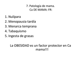 7. Patología de mama.  Ca DE MAMA: FR: 1. Nulípara 2. Menopausia tardía 3. Menarca temprana 4. Tabaquismo 5. Ingesta de grasas La OBESIDAD es un factor protector en Ca mama!!! 