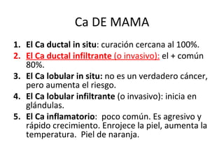Ca DE MAMA El Ca ductal in situ : curación cercana al 100%. El Ca ductal infiltrante  (o invasivo):   el + común 80%.  El Ca lobular in situ:  no es un verdadero cáncer, pero aumenta el riesgo.  El Ca lobular infiltrante  (o invasivo): inicia en glándulas. El Ca inflamatorio :  poco común. Es agresivo y  rápido crecimiento. Enrojece la piel, aumenta la temperatura.  Piel de naranja.  