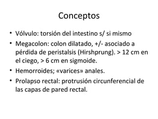 Conceptos Vólvulo: torsión del intestino s/ si mismo Megacolon: colon dilatado, +/- asociado a  pérdida de peristalsis (Hirshprung). > 12 cm en el ciego, > 6 cm en sigmoide. Hemorroides; «varices» anales. Prolapso rectal: protrusión circunferencial de las capas de pared rectal. 