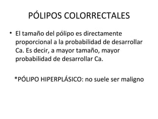 PÓLIPOS COLORRECTALES El tamaño del pólipo es directamente proporcional a la probabilidad de desarrollar  Ca. Es decir, a mayor tamaño, mayor probabilidad de desarrollar Ca. *PÓLIPO HIPERPLÁSICO: no suele ser maligno 