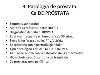 9. Patología de próstata. Ca DE PRÓSTATA Síntomas son tardíos Metástasis más frecuente: HUESO Diagnóstico definitivo: BIOPSIA Es el mas frecuente en hombre > de 50 años. Eleva la fosfatasa alcalina** y/o ácida Se relaciona con hipertrofia glandular Tipo histológico + fr: ADENOCARCINOMA APE: se relaciona con la extensión de la enfermedad. Hiperplasia prostática: zona de transición Ca próstata: zona periférica 