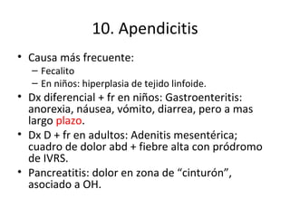 10. Apendicitis Causa más frecuente: Fecalito En niños: hiperplasia de tejido linfoide. Dx diferencial + fr en niños: Gastroenteritis: anorexia, náusea, vómito, diarrea, pero a mas largo  plazo . Dx D + fr en adultos: Adenitis mesentérica; cuadro de dolor abd + fiebre alta con pródromo de IVRS. Pancreatitis: dolor en zona de “cinturón”, asociado a OH. 