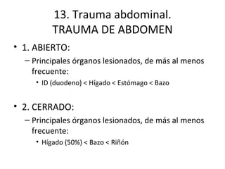 13. Trauma abdominal. TRAUMA DE ABDOMEN 1. ABIERTO: Principales órganos lesionados, de más al menos frecuente: ID (duodeno) < Hígado < Estómago < Bazo 2. CERRADO: Principales órganos lesionados, de más al menos frecuente: Hígado (50%) < Bazo < Riñón 