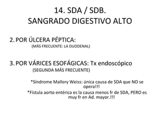 14. SDA / SDB. SANGRADO DIGESTIVO ALTO POR ÚLCERA PÉPTICA: (MÁS FRECUENTE: LA DUODENAL) POR VÁRICES ESOFÁGICAS: Tx endoscópico (SEGUNDA MÁS FRECUENTE) *Síndrome Mallory Weiss: única causa de SDA que NO se opera!!! *Fístula aorto entérica es la causa menos fr de SDA, PERO es muy fr en Ad. mayor.!!! 