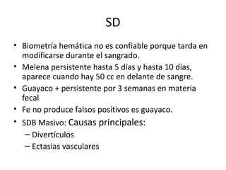 SD Biometría hemática no es confiable porque tarda en modificarse durante el sangrado. Melena persistente hasta 5 días y hasta 10 días, aparece cuando hay 50 cc en delante de sangre. Guayaco + persistente por 3 semanas en materia fecal Fe no produce falsos positivos es guayaco. SDB Masivo:  Causas principales: Divertículos Ectasias vasculares 