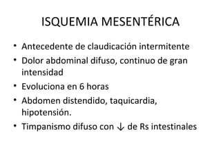 ISQUEMIA MESENTÉRICA Antecedente de claudicación intermitente Dolor abdominal difuso, continuo de gran intensidad Evoluciona en 6 horas Abdomen distendido, taquicardia, hipotensión. Timpanismo difuso con ↓ de Rs intestinales 