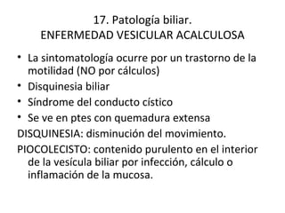 17. Patología biliar. ENFERMEDAD VESICULAR ACALCULOSA La sintomatología ocurre por un trastorno de la motilidad (NO por cálculos) Disquinesia biliar Síndrome del conducto cístico Se ve en ptes con quemadura extensa DISQUINESIA: disminución del movimiento. PIOCOLECISTO: contenido purulento en el interior de la vesícula biliar por infección, cálculo o inflamación de la mucosa. 
