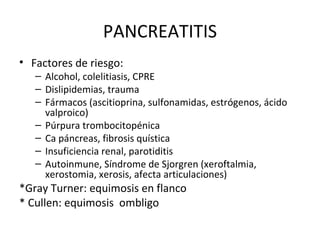 PANCREATITIS Factores de riesgo: Alcohol, colelitiasis, CPRE Dislipidemias, trauma Fármacos (ascitioprina, sulfonamidas, estrógenos, ácido valproico) Púrpura trombocitopénica Ca páncreas, fibrosis quística Insuficiencia renal, parotiditis Autoinmune, Síndrome de Sjorgren (xeroftalmia, xerostomia, xerosis, afecta articulaciones) *Gray Turner: equimosis en flanco * Cullen: equimosis  ombligo 